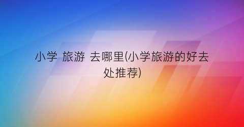 小学 旅游 去哪里(小学旅游的好去处推荐)